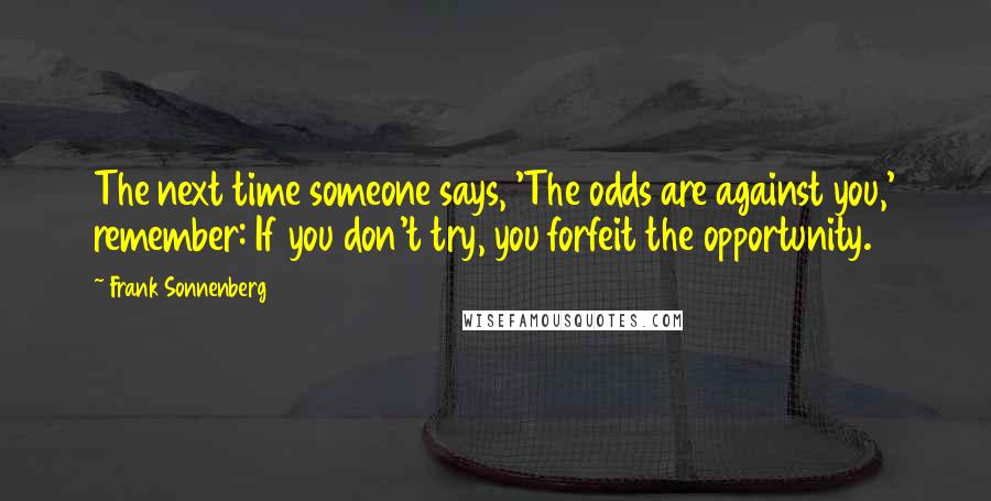 Frank Sonnenberg Quotes: The next time someone says, 'The odds are against you,' remember: If you don't try, you forfeit the opportunity.