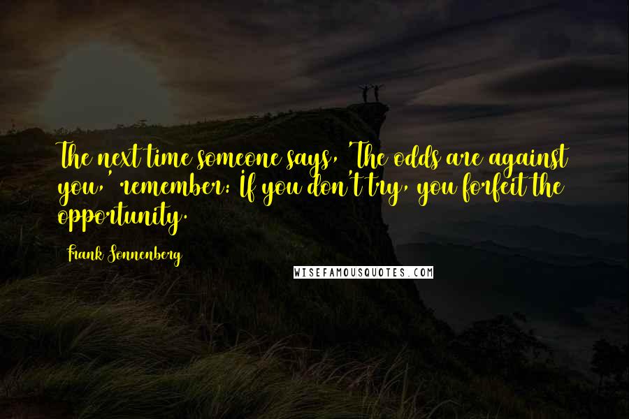 Frank Sonnenberg Quotes: The next time someone says, 'The odds are against you,' remember: If you don't try, you forfeit the opportunity.