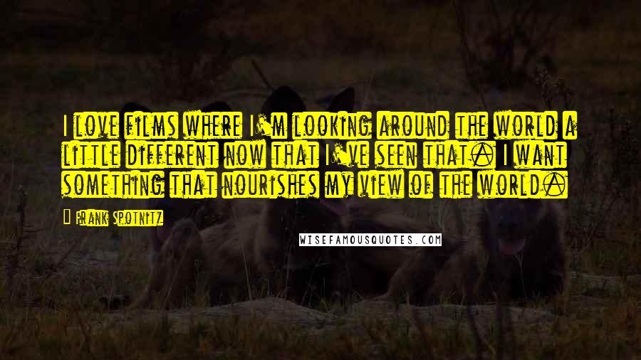 Frank Spotnitz Quotes: I love films where I'm looking around the world a little different now that I've seen that. I want something that nourishes my view of the world.