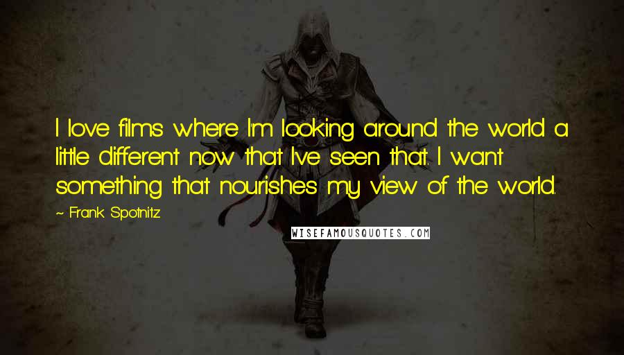 Frank Spotnitz Quotes: I love films where I'm looking around the world a little different now that I've seen that. I want something that nourishes my view of the world.