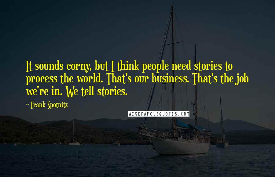 Frank Spotnitz Quotes: It sounds corny, but I think people need stories to process the world. That's our business. That's the job we're in. We tell stories.