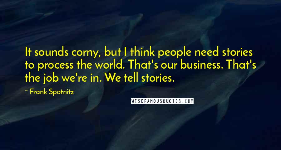 Frank Spotnitz Quotes: It sounds corny, but I think people need stories to process the world. That's our business. That's the job we're in. We tell stories.