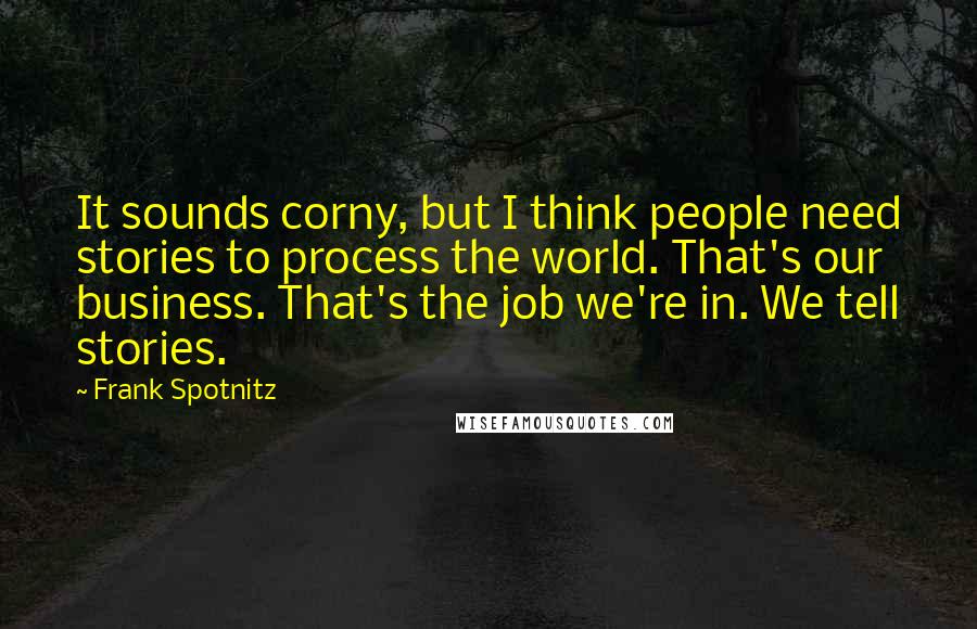 Frank Spotnitz Quotes: It sounds corny, but I think people need stories to process the world. That's our business. That's the job we're in. We tell stories.