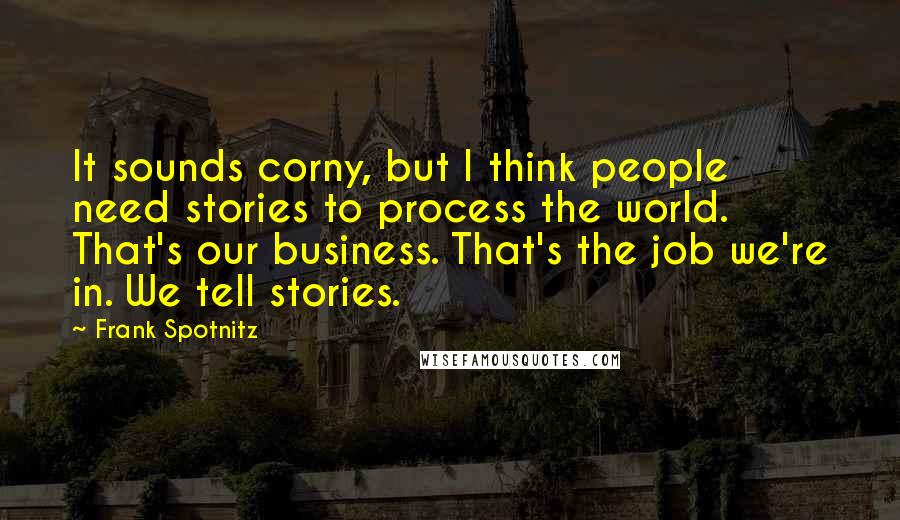 Frank Spotnitz Quotes: It sounds corny, but I think people need stories to process the world. That's our business. That's the job we're in. We tell stories.