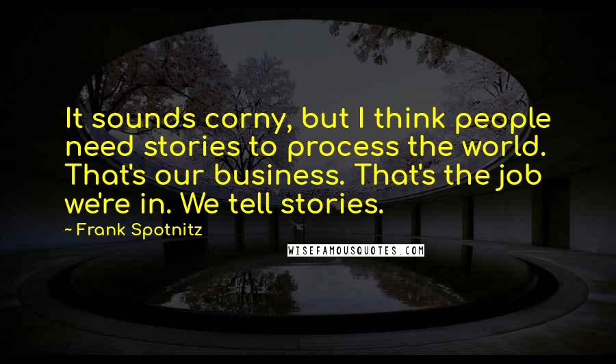 Frank Spotnitz Quotes: It sounds corny, but I think people need stories to process the world. That's our business. That's the job we're in. We tell stories.