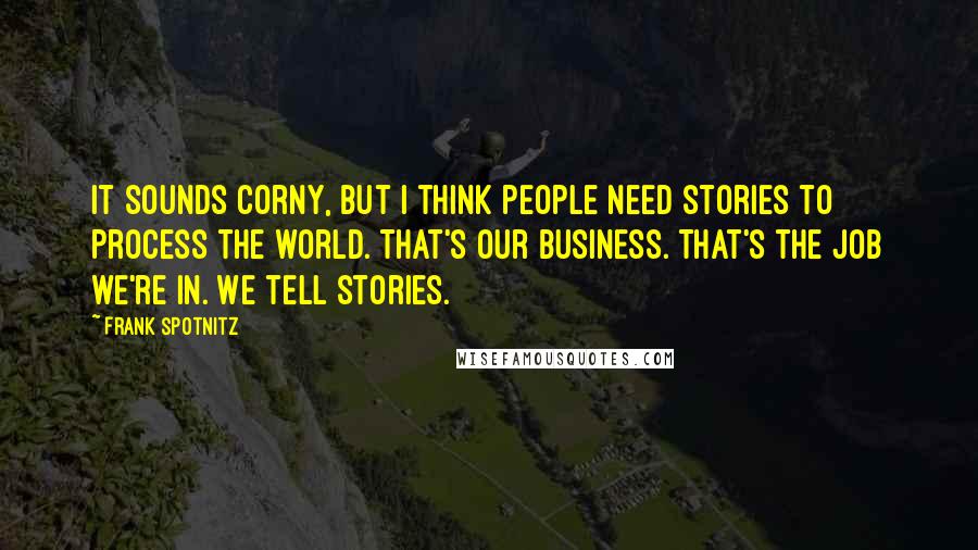 Frank Spotnitz Quotes: It sounds corny, but I think people need stories to process the world. That's our business. That's the job we're in. We tell stories.