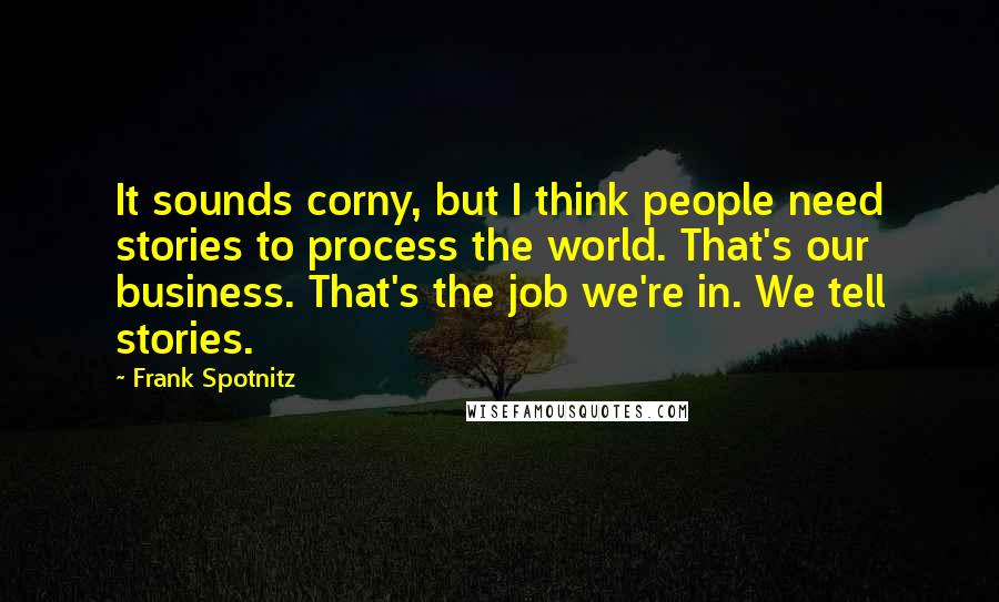 Frank Spotnitz Quotes: It sounds corny, but I think people need stories to process the world. That's our business. That's the job we're in. We tell stories.