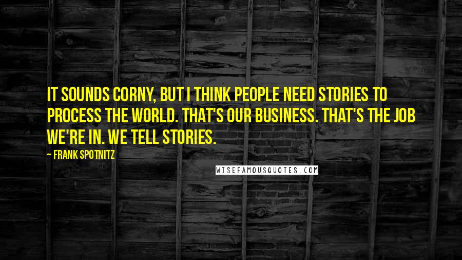 Frank Spotnitz Quotes: It sounds corny, but I think people need stories to process the world. That's our business. That's the job we're in. We tell stories.