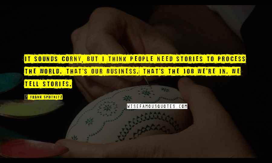 Frank Spotnitz Quotes: It sounds corny, but I think people need stories to process the world. That's our business. That's the job we're in. We tell stories.