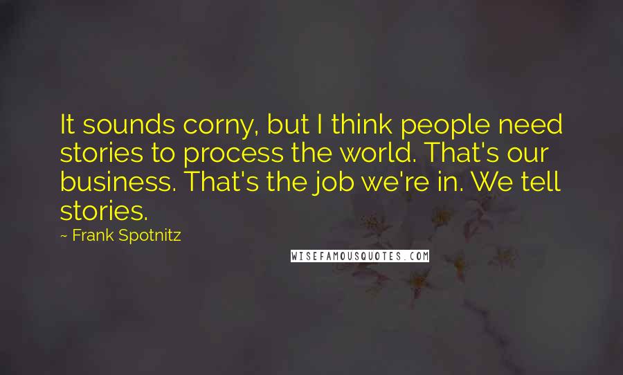 Frank Spotnitz Quotes: It sounds corny, but I think people need stories to process the world. That's our business. That's the job we're in. We tell stories.