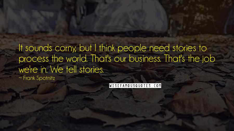 Frank Spotnitz Quotes: It sounds corny, but I think people need stories to process the world. That's our business. That's the job we're in. We tell stories.