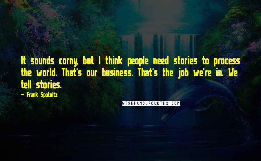 Frank Spotnitz Quotes: It sounds corny, but I think people need stories to process the world. That's our business. That's the job we're in. We tell stories.