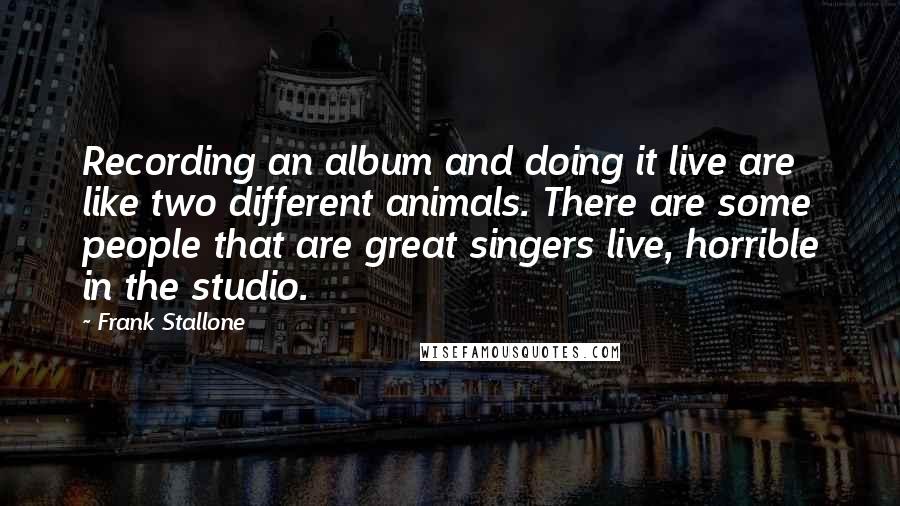 Frank Stallone Quotes: Recording an album and doing it live are like two different animals. There are some people that are great singers live, horrible in the studio.