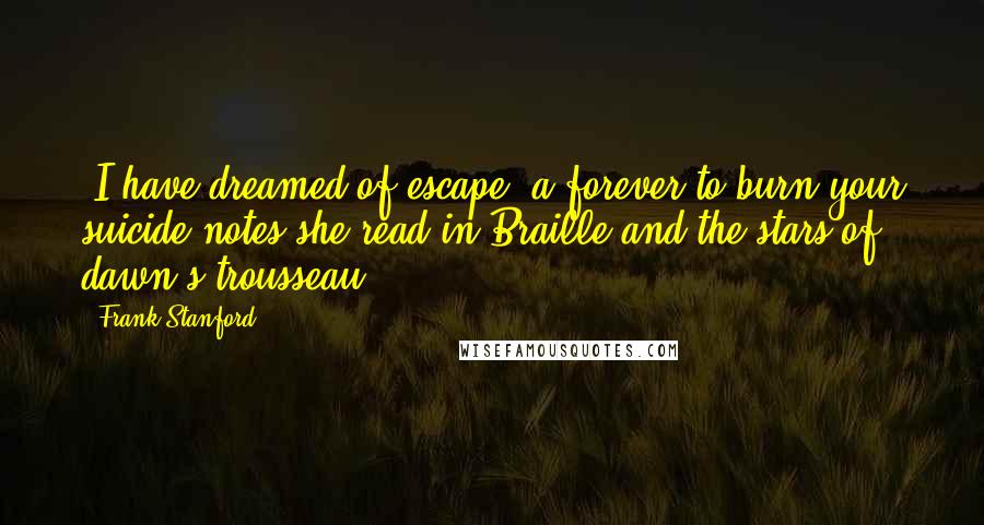 Frank Stanford Quotes: -I have dreamed of escape, a forever-to burn your suicide notes she read in Braille-and the stars of dawn's trousseau