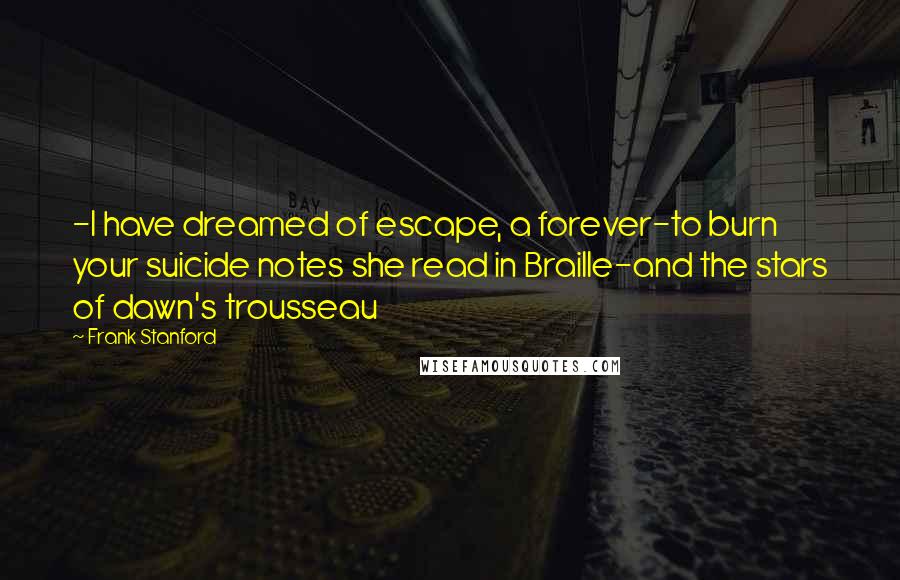 Frank Stanford Quotes: -I have dreamed of escape, a forever-to burn your suicide notes she read in Braille-and the stars of dawn's trousseau