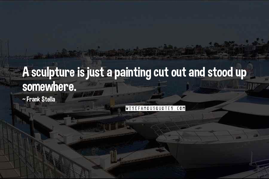 Frank Stella Quotes: A sculpture is just a painting cut out and stood up somewhere.