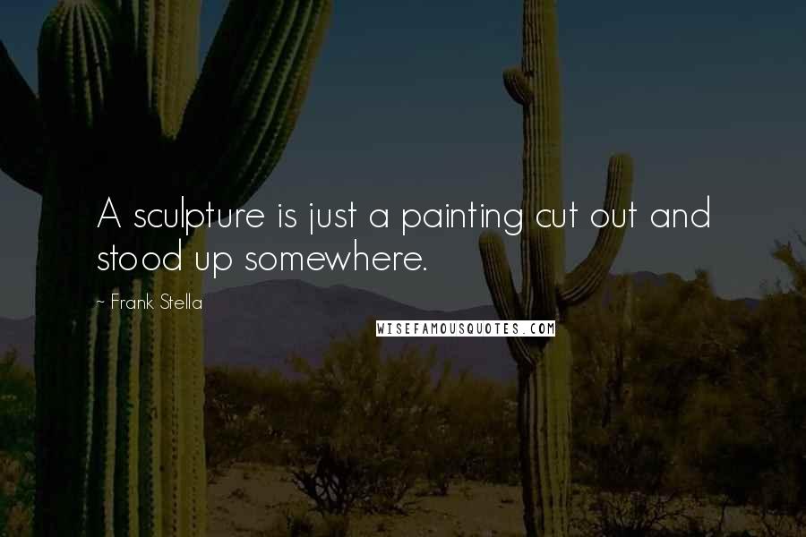 Frank Stella Quotes: A sculpture is just a painting cut out and stood up somewhere.