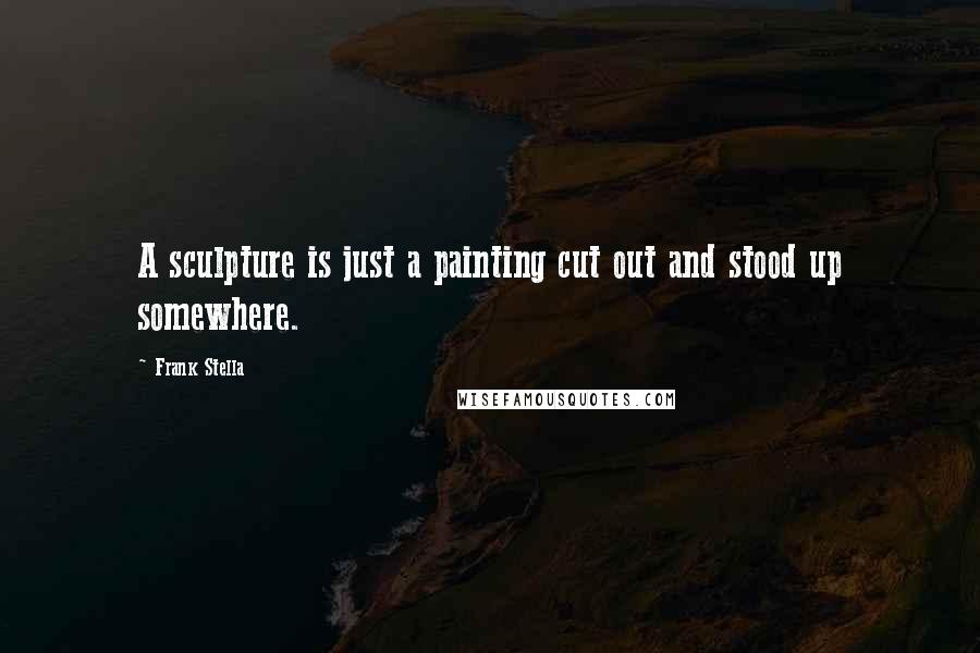 Frank Stella Quotes: A sculpture is just a painting cut out and stood up somewhere.