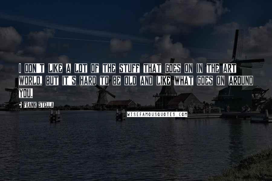Frank Stella Quotes: I don't like a lot of the stuff that goes on in the art world, but it's hard to be old and like what goes on around you.