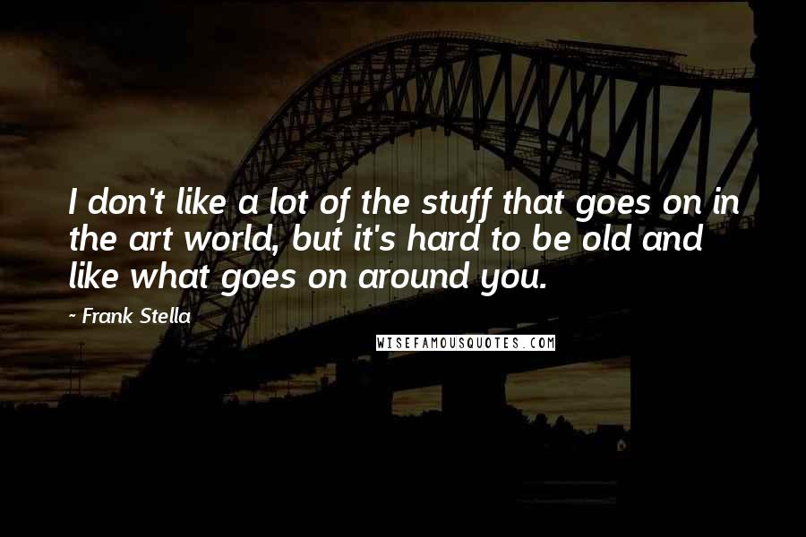 Frank Stella Quotes: I don't like a lot of the stuff that goes on in the art world, but it's hard to be old and like what goes on around you.