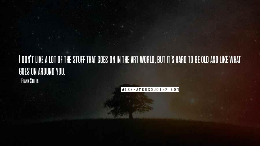 Frank Stella Quotes: I don't like a lot of the stuff that goes on in the art world, but it's hard to be old and like what goes on around you.