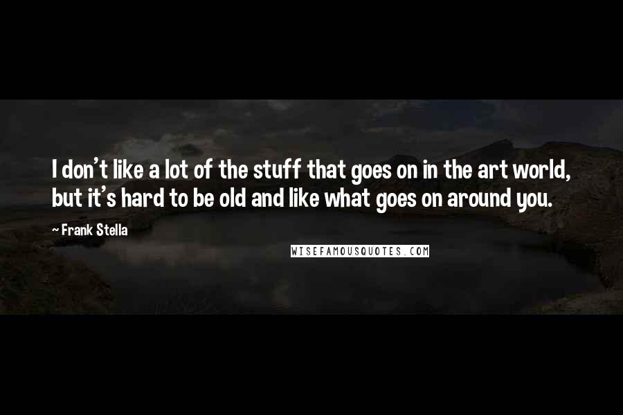 Frank Stella Quotes: I don't like a lot of the stuff that goes on in the art world, but it's hard to be old and like what goes on around you.