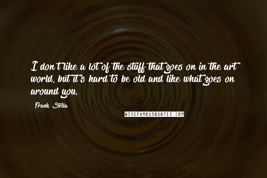 Frank Stella Quotes: I don't like a lot of the stuff that goes on in the art world, but it's hard to be old and like what goes on around you.