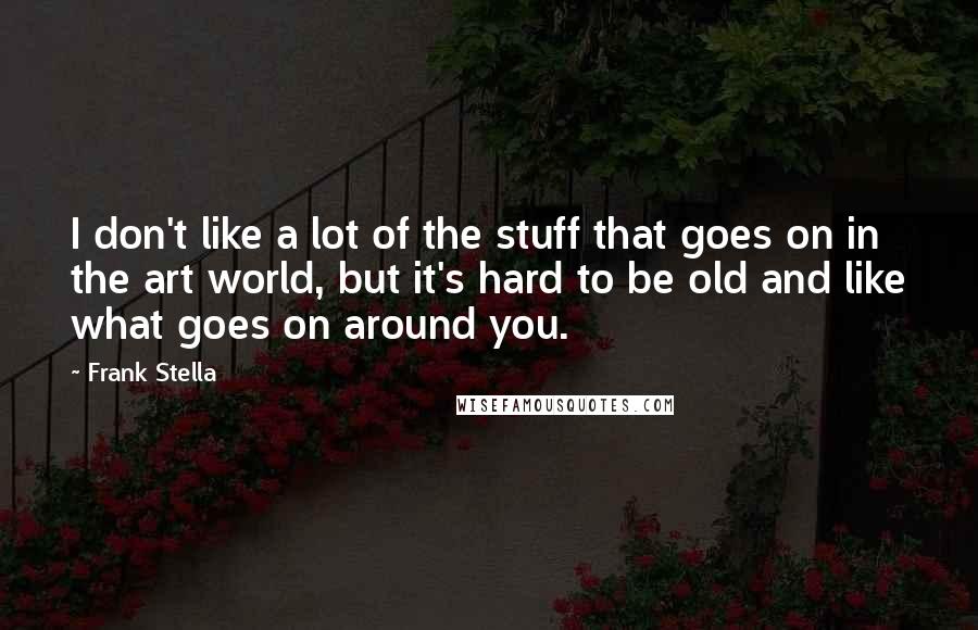 Frank Stella Quotes: I don't like a lot of the stuff that goes on in the art world, but it's hard to be old and like what goes on around you.