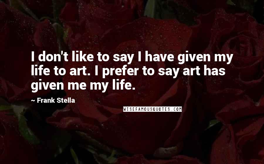 Frank Stella Quotes: I don't like to say I have given my life to art. I prefer to say art has given me my life.