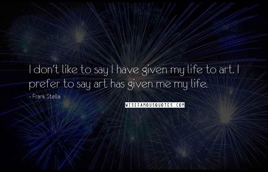 Frank Stella Quotes: I don't like to say I have given my life to art. I prefer to say art has given me my life.