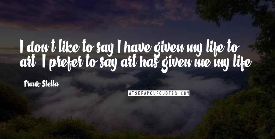 Frank Stella Quotes: I don't like to say I have given my life to art. I prefer to say art has given me my life.