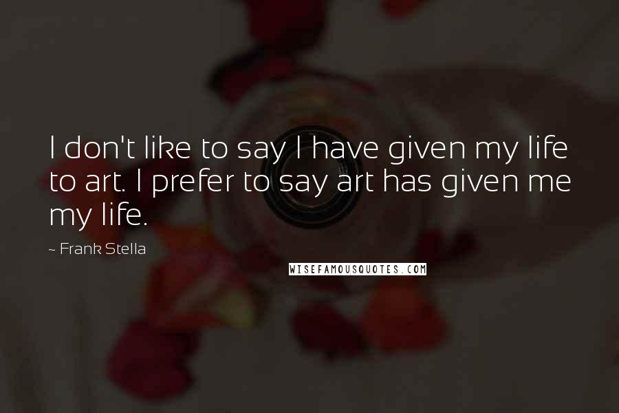 Frank Stella Quotes: I don't like to say I have given my life to art. I prefer to say art has given me my life.