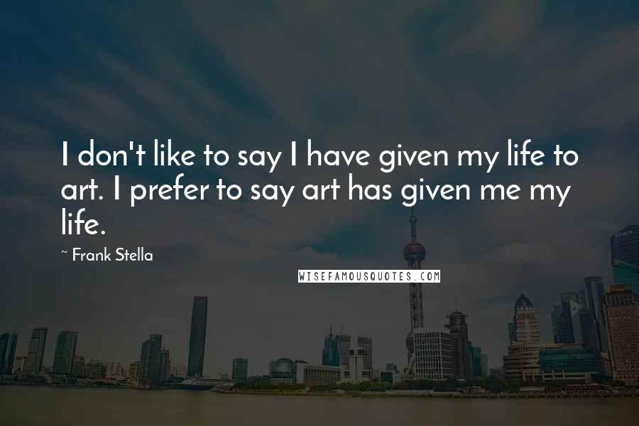 Frank Stella Quotes: I don't like to say I have given my life to art. I prefer to say art has given me my life.