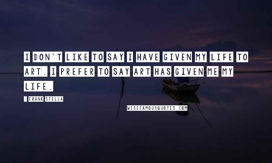 Frank Stella Quotes: I don't like to say I have given my life to art. I prefer to say art has given me my life.