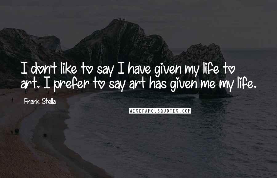 Frank Stella Quotes: I don't like to say I have given my life to art. I prefer to say art has given me my life.