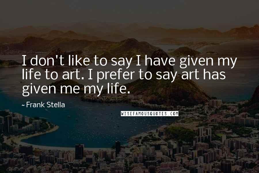 Frank Stella Quotes: I don't like to say I have given my life to art. I prefer to say art has given me my life.