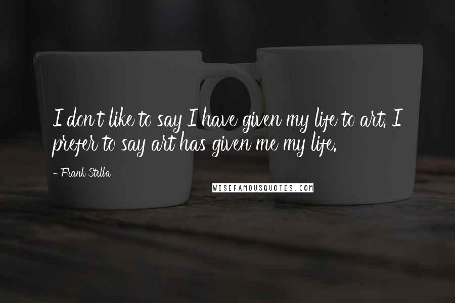 Frank Stella Quotes: I don't like to say I have given my life to art. I prefer to say art has given me my life.
