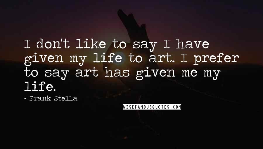 Frank Stella Quotes: I don't like to say I have given my life to art. I prefer to say art has given me my life.