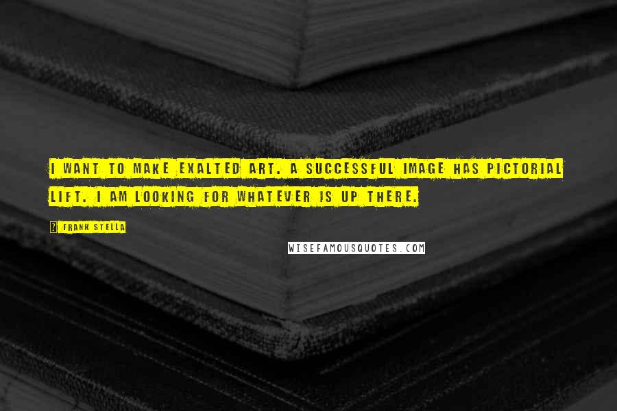 Frank Stella Quotes: I want to make exalted art. A successful image has pictorial lift. I am looking for whatever is up there.