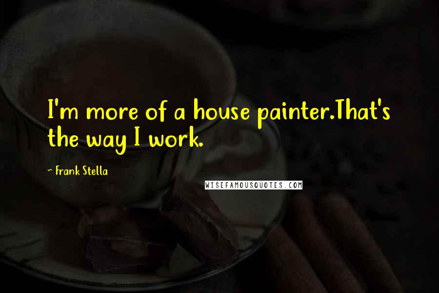 Frank Stella Quotes: I'm more of a house painter.That's the way I work.