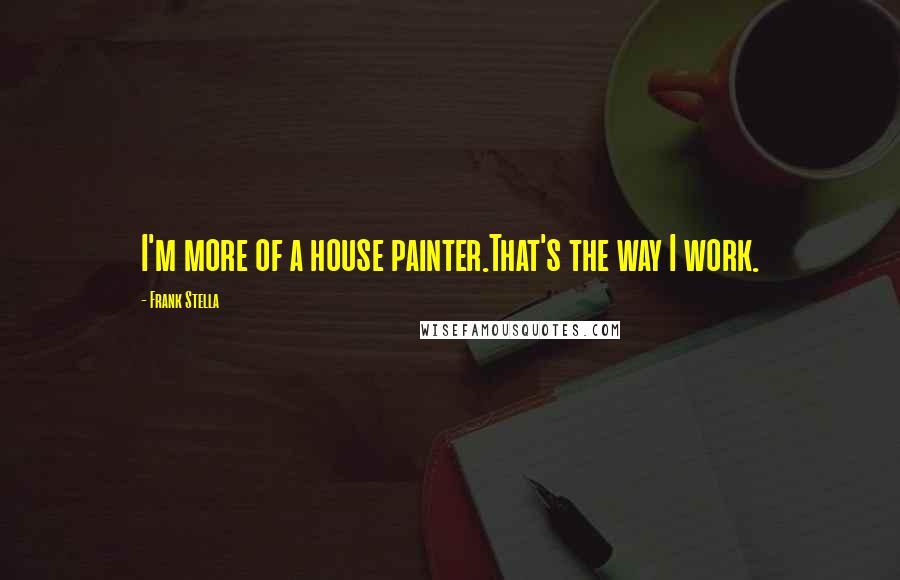 Frank Stella Quotes: I'm more of a house painter.That's the way I work.