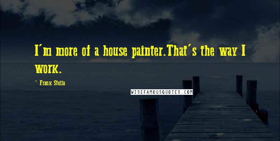 Frank Stella Quotes: I'm more of a house painter.That's the way I work.