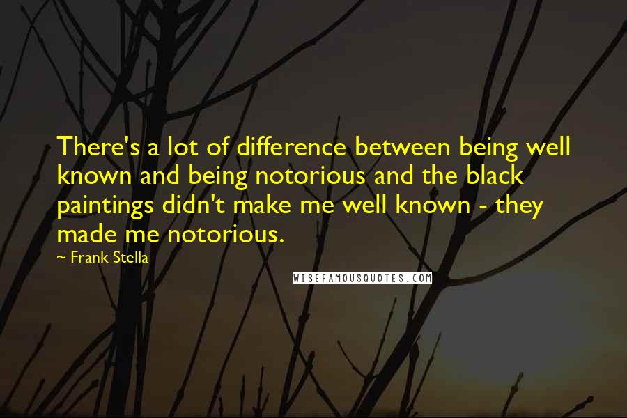 Frank Stella Quotes: There's a lot of difference between being well known and being notorious and the black paintings didn't make me well known - they made me notorious.