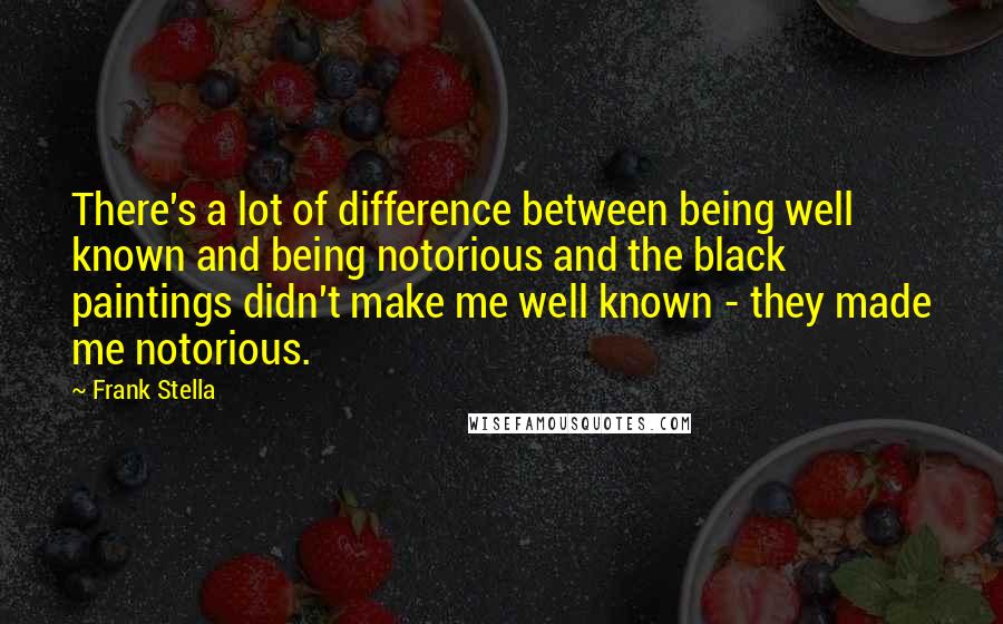 Frank Stella Quotes: There's a lot of difference between being well known and being notorious and the black paintings didn't make me well known - they made me notorious.