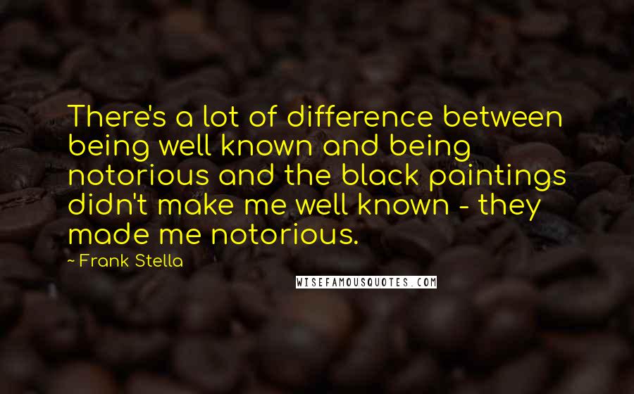 Frank Stella Quotes: There's a lot of difference between being well known and being notorious and the black paintings didn't make me well known - they made me notorious.