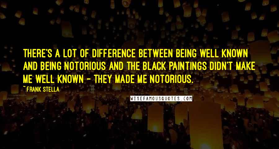 Frank Stella Quotes: There's a lot of difference between being well known and being notorious and the black paintings didn't make me well known - they made me notorious.