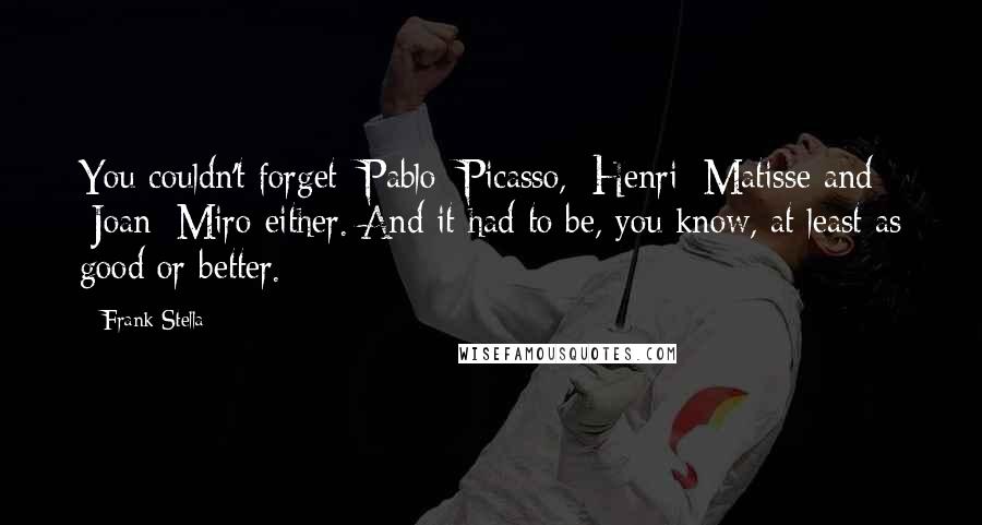 Frank Stella Quotes: You couldn't forget [Pablo] Picasso, [Henri] Matisse and [Joan] Miro either. And it had to be, you know, at least as good or better.