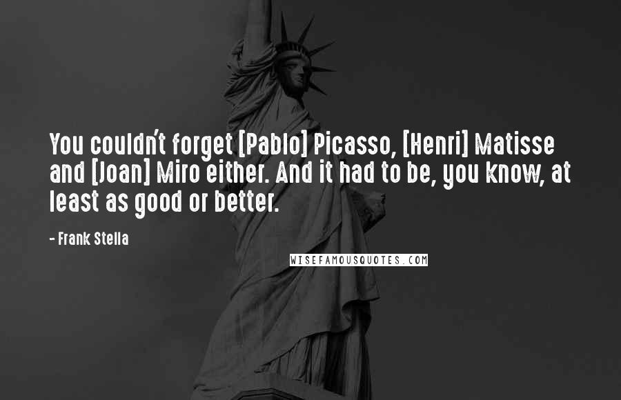 Frank Stella Quotes: You couldn't forget [Pablo] Picasso, [Henri] Matisse and [Joan] Miro either. And it had to be, you know, at least as good or better.