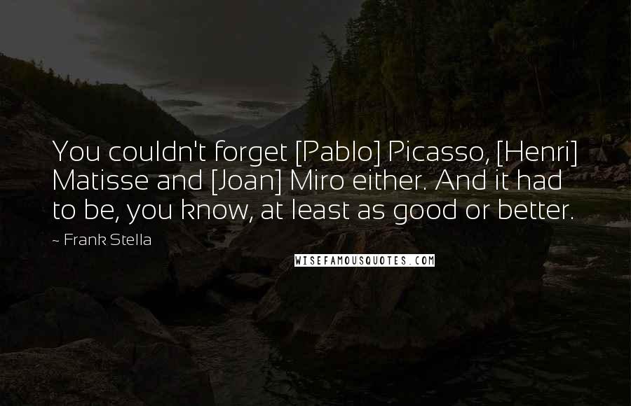 Frank Stella Quotes: You couldn't forget [Pablo] Picasso, [Henri] Matisse and [Joan] Miro either. And it had to be, you know, at least as good or better.