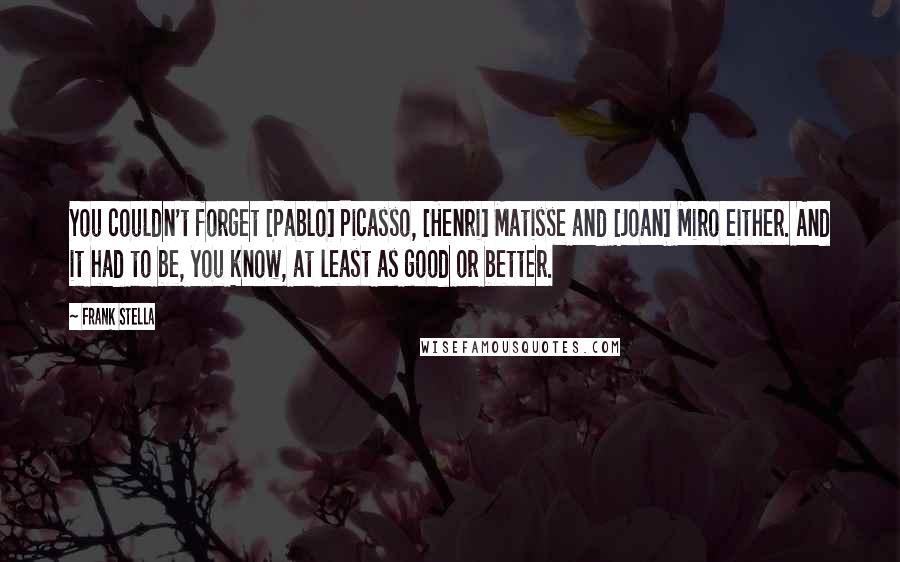Frank Stella Quotes: You couldn't forget [Pablo] Picasso, [Henri] Matisse and [Joan] Miro either. And it had to be, you know, at least as good or better.